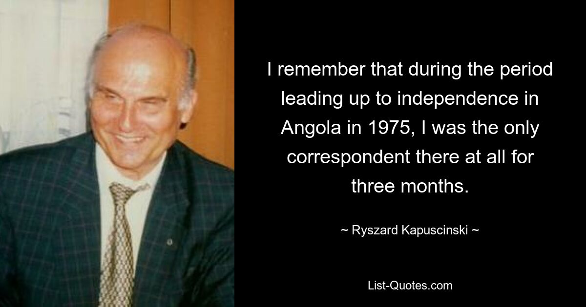 I remember that during the period leading up to independence in Angola in 1975, I was the only correspondent there at all for three months. — © Ryszard Kapuscinski