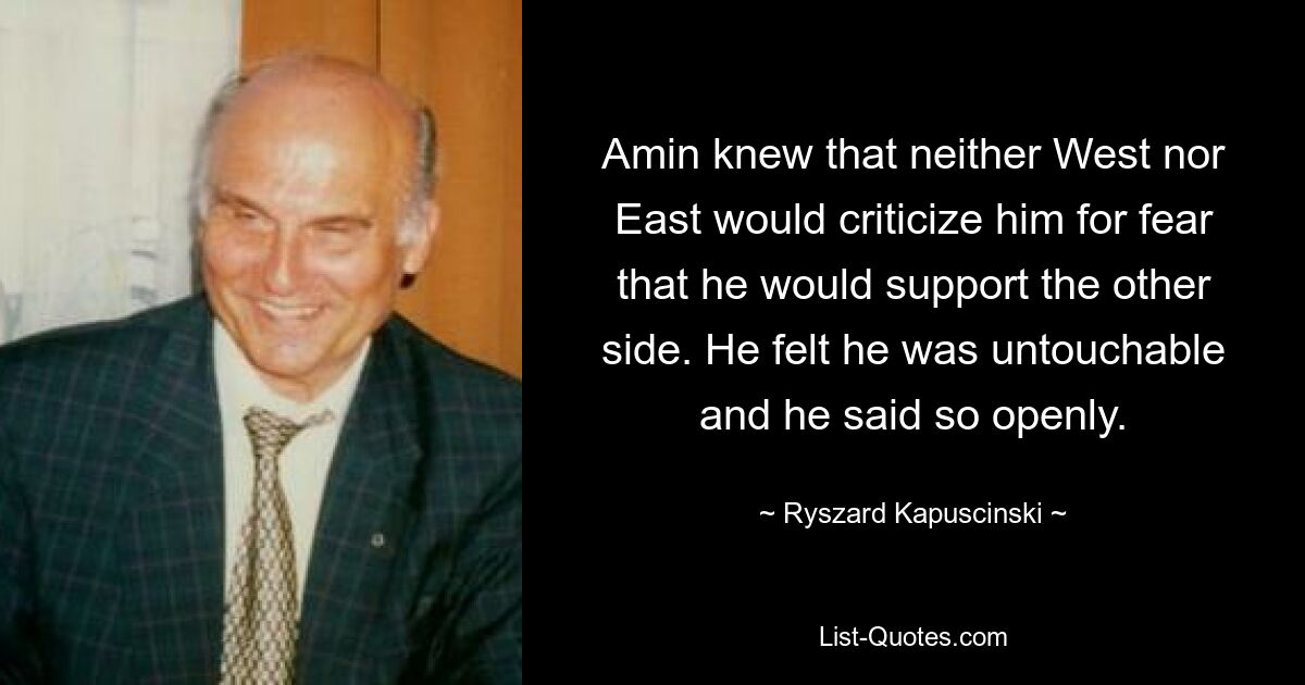 Amin knew that neither West nor East would criticize him for fear that he would support the other side. He felt he was untouchable and he said so openly. — © Ryszard Kapuscinski