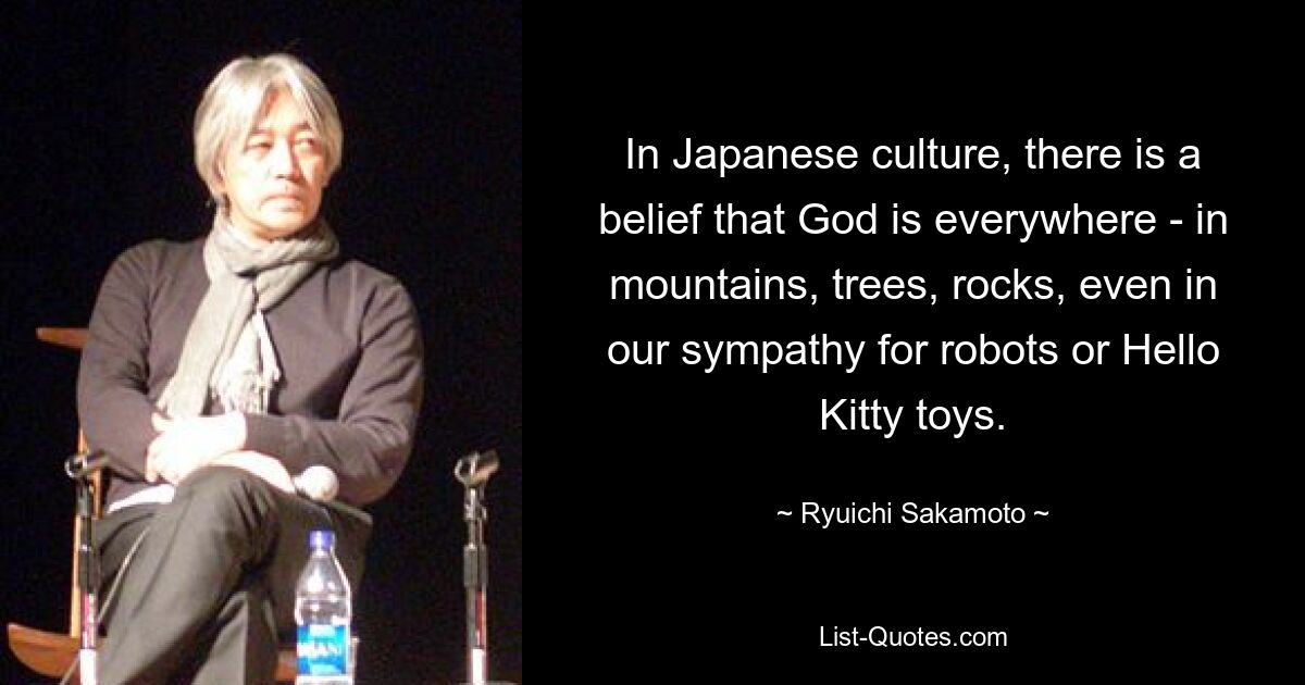 In Japanese culture, there is a belief that God is everywhere - in mountains, trees, rocks, even in our sympathy for robots or Hello Kitty toys. — © Ryuichi Sakamoto