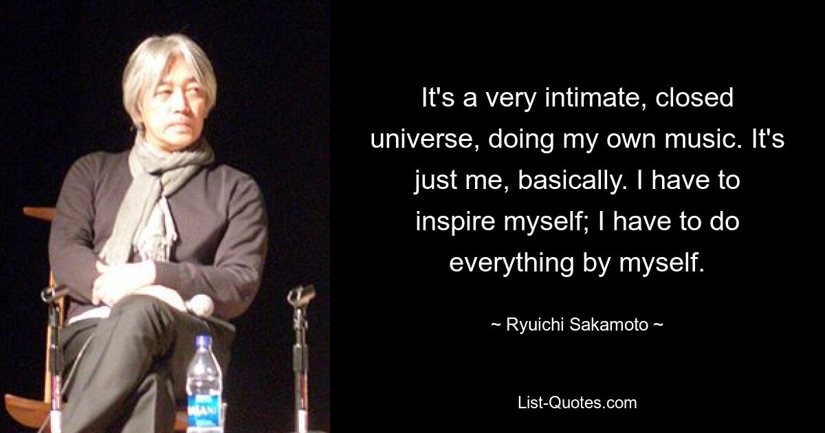 It's a very intimate, closed universe, doing my own music. It's just me, basically. I have to inspire myself; I have to do everything by myself. — © Ryuichi Sakamoto