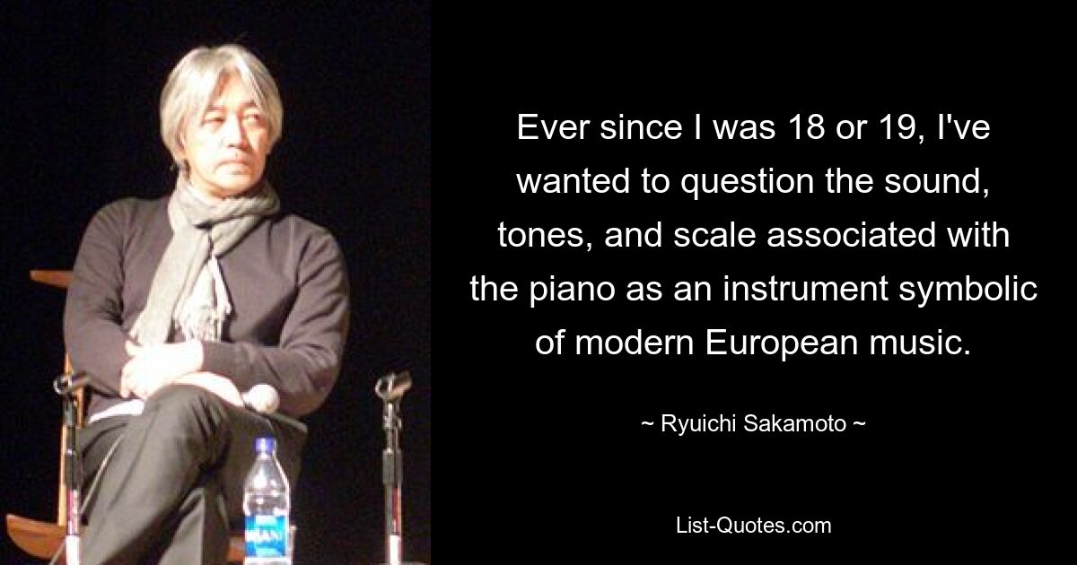 Ever since I was 18 or 19, I've wanted to question the sound, tones, and scale associated with the piano as an instrument symbolic of modern European music. — © Ryuichi Sakamoto