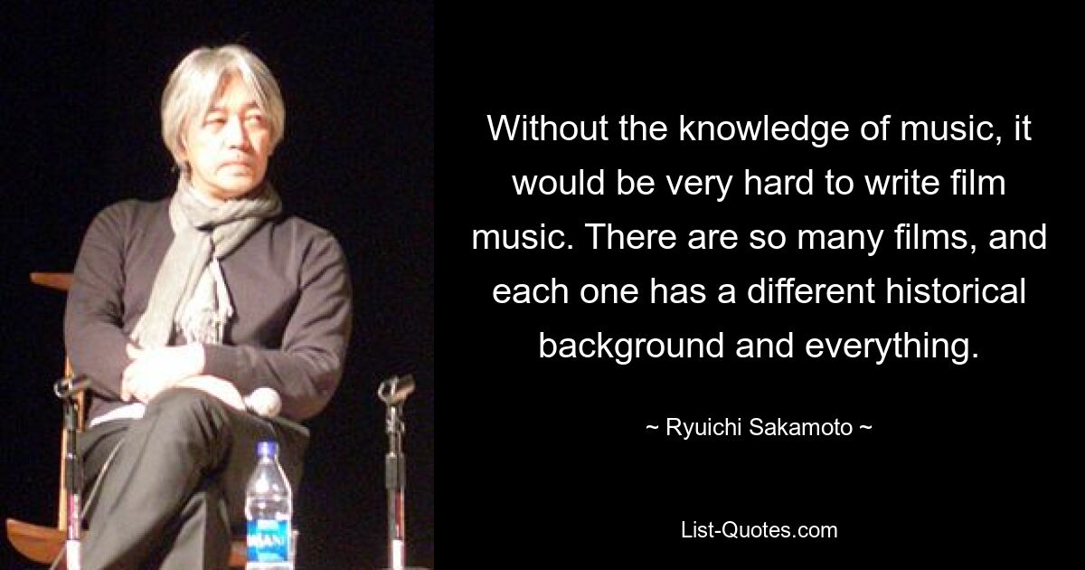 Without the knowledge of music, it would be very hard to write film music. There are so many films, and each one has a different historical background and everything. — © Ryuichi Sakamoto