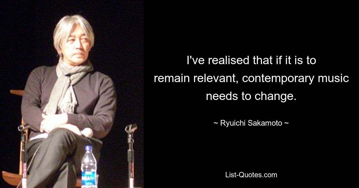 I've realised that if it is to remain relevant, contemporary music needs to change. — © Ryuichi Sakamoto