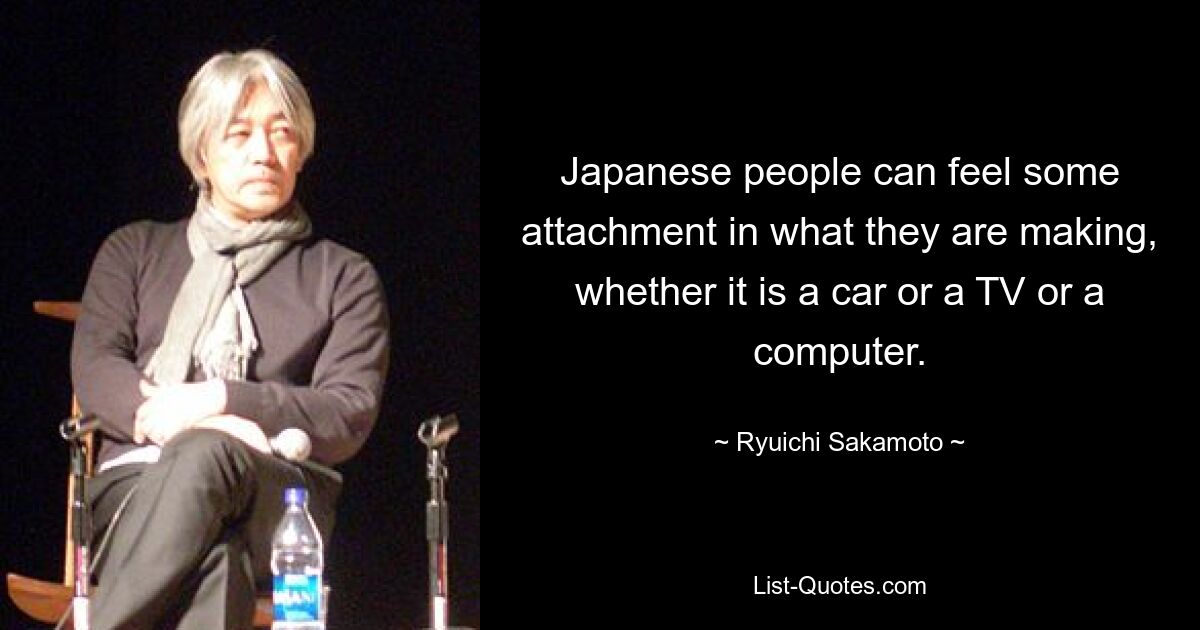 Japanese people can feel some attachment in what they are making, whether it is a car or a TV or a computer. — © Ryuichi Sakamoto