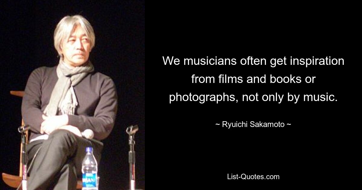 We musicians often get inspiration from films and books or photographs, not only by music. — © Ryuichi Sakamoto