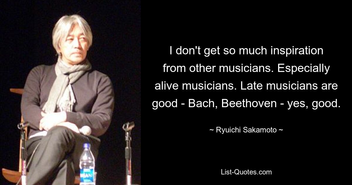 I don't get so much inspiration from other musicians. Especially alive musicians. Late musicians are good - Bach, Beethoven - yes, good. — © Ryuichi Sakamoto