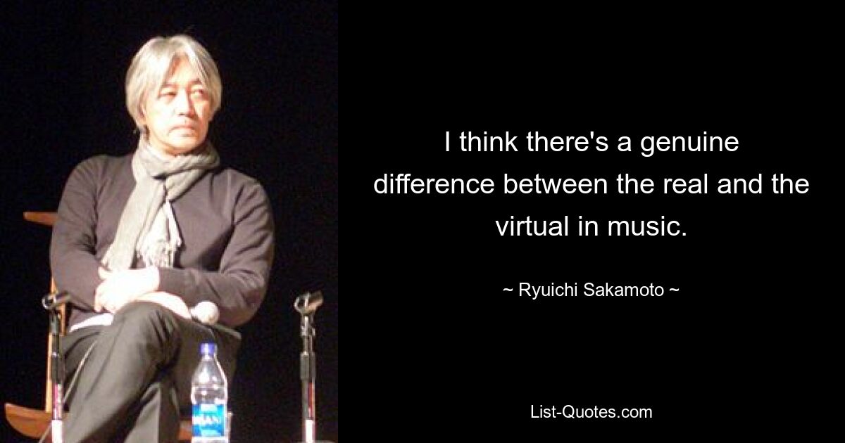 I think there's a genuine difference between the real and the virtual in music. — © Ryuichi Sakamoto