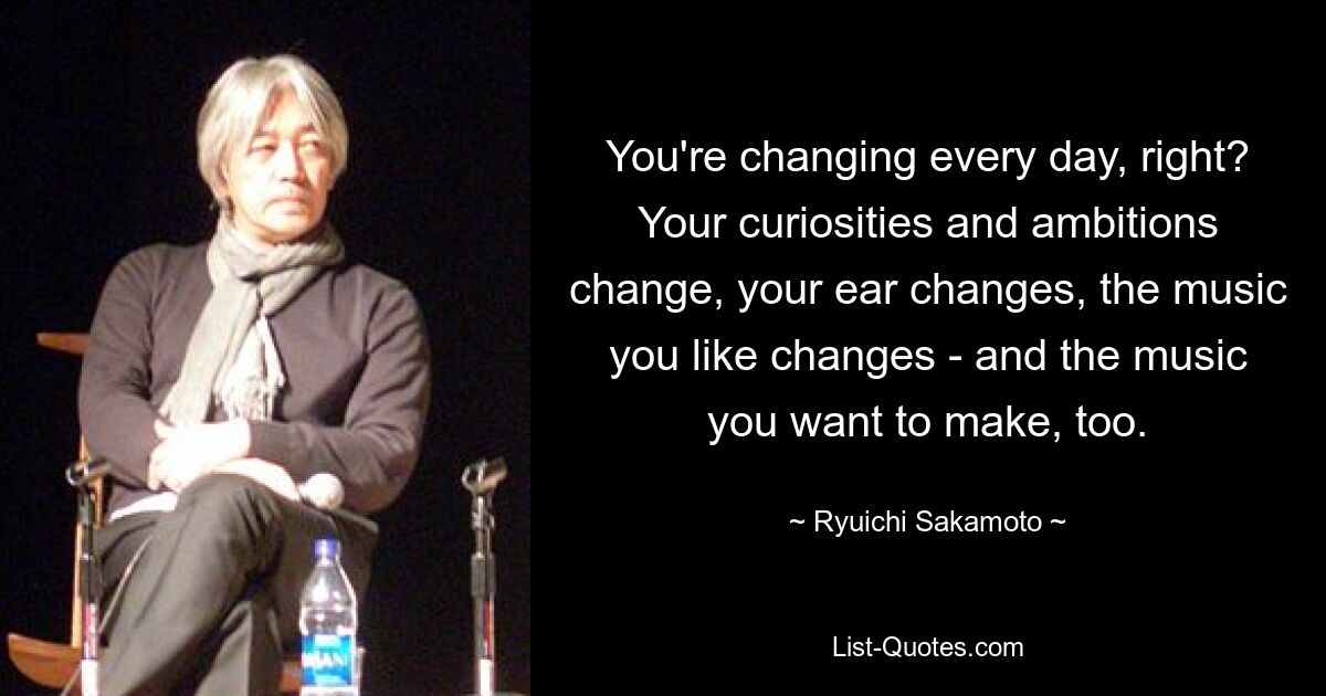 You're changing every day, right? Your curiosities and ambitions change, your ear changes, the music you like changes - and the music you want to make, too. — © Ryuichi Sakamoto