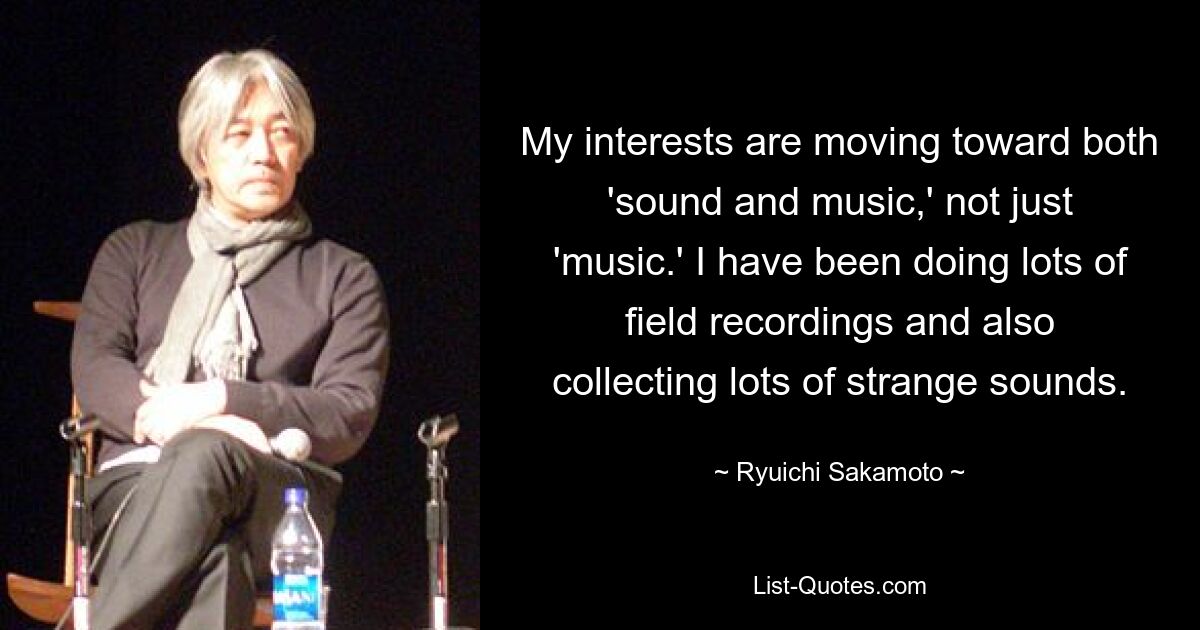 My interests are moving toward both 'sound and music,' not just 'music.' I have been doing lots of field recordings and also collecting lots of strange sounds. — © Ryuichi Sakamoto