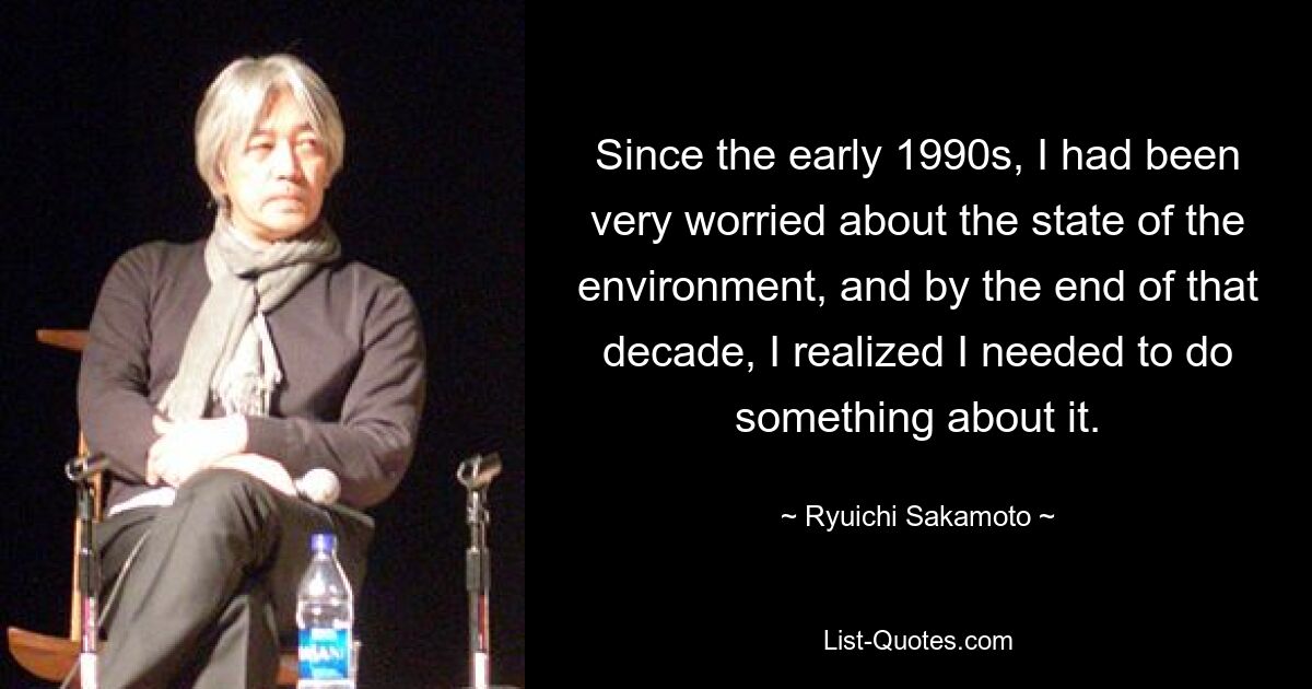 Since the early 1990s, I had been very worried about the state of the environment, and by the end of that decade, I realized I needed to do something about it. — © Ryuichi Sakamoto