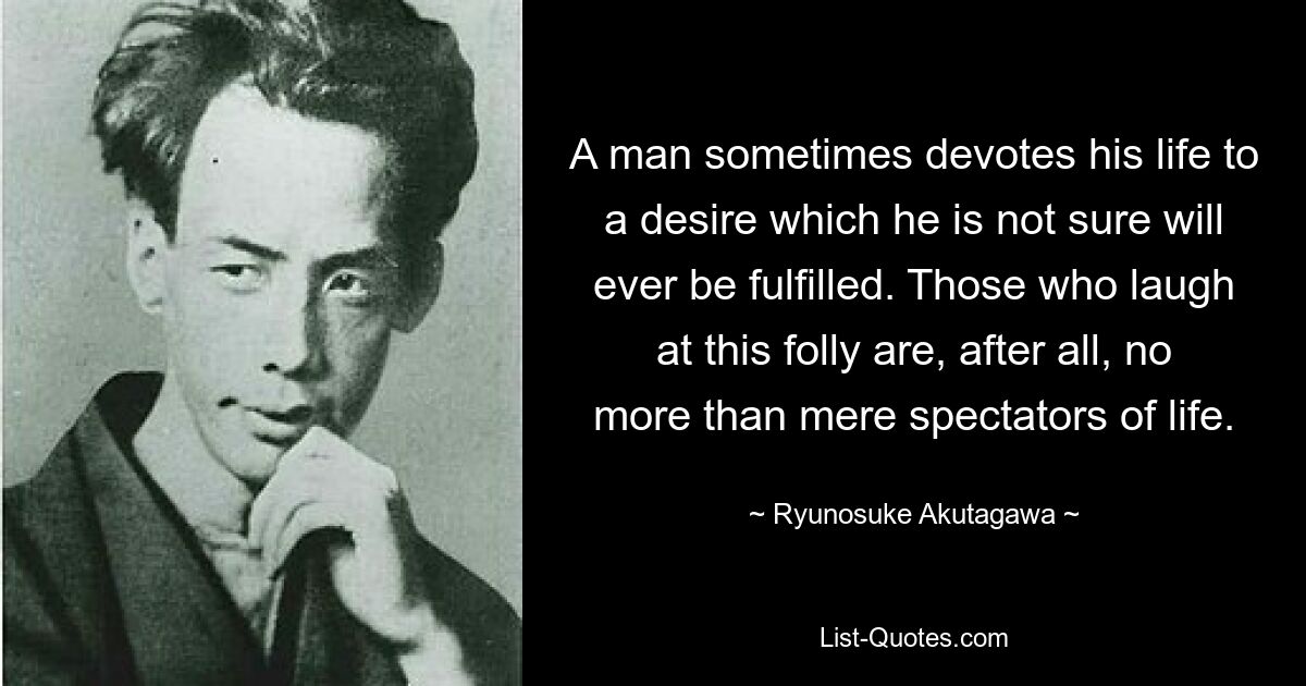 A man sometimes devotes his life to a desire which he is not sure will ever be fulfilled. Those who laugh at this folly are, after all, no more than mere spectators of life. — © Ryunosuke Akutagawa