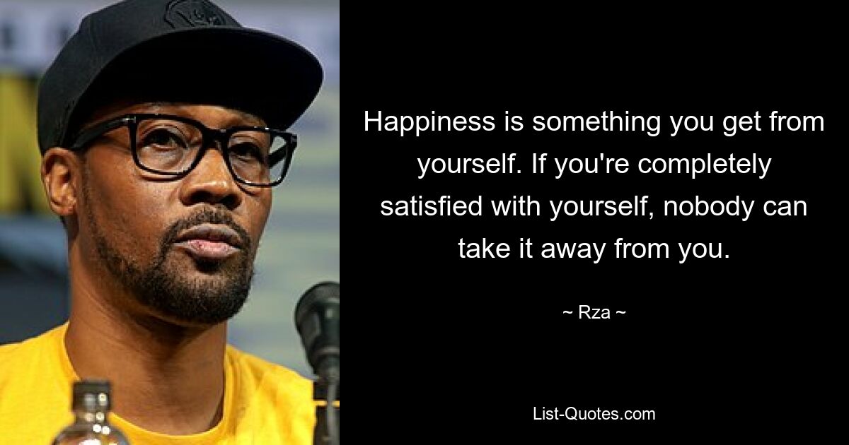 Happiness is something you get from yourself. If you're completely satisfied with yourself, nobody can take it away from you. — © Rza