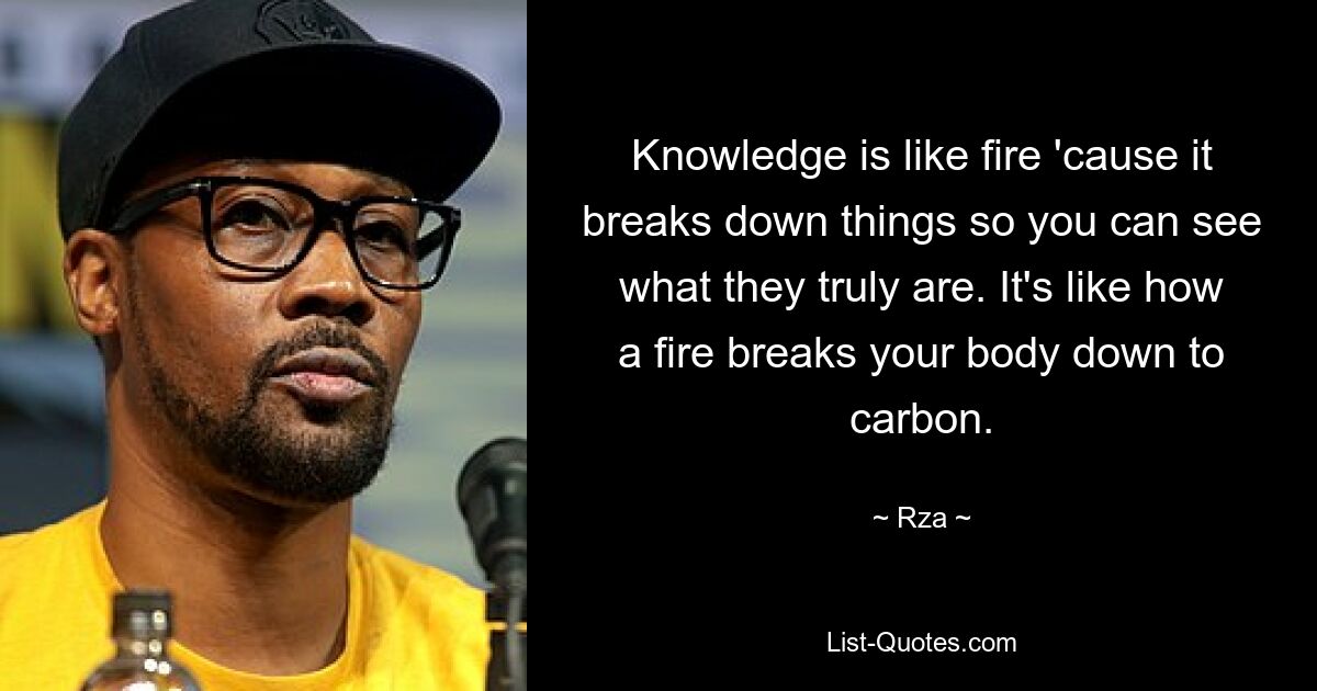 Knowledge is like fire 'cause it breaks down things so you can see what they truly are. It's like how a fire breaks your body down to carbon. — © Rza