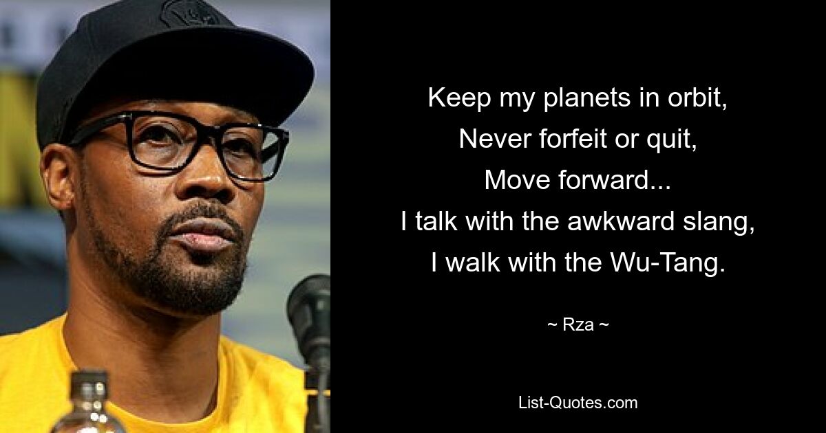 Keep my planets in orbit,
Never forfeit or quit,
Move forward...
I talk with the awkward slang,
I walk with the Wu-Tang. — © Rza