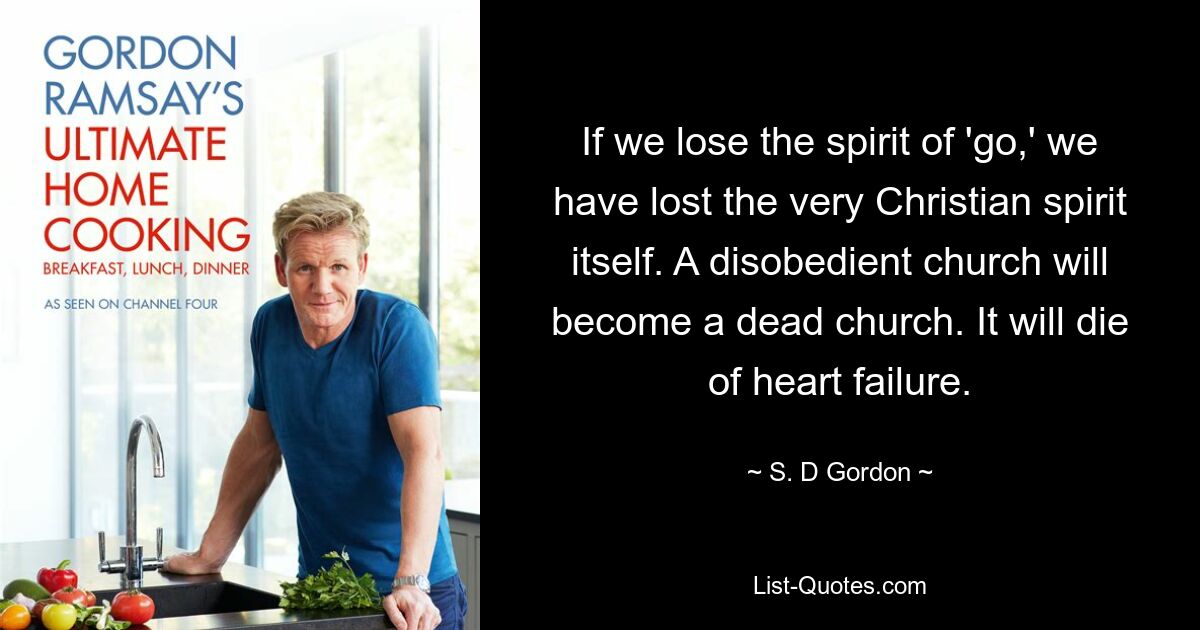 If we lose the spirit of 'go,' we have lost the very Christian spirit itself. A disobedient church will become a dead church. It will die of heart failure. — © S. D Gordon