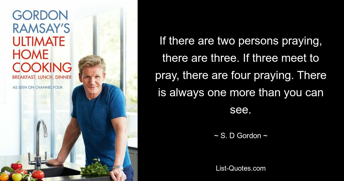 If there are two persons praying, there are three. If three meet to pray, there are four praying. There is always one more than you can see. — © S. D Gordon