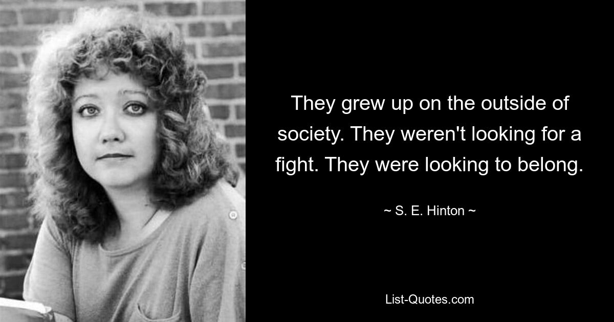 They grew up on the outside of society. They weren't looking for a fight. They were looking to belong. — © S. E. Hinton