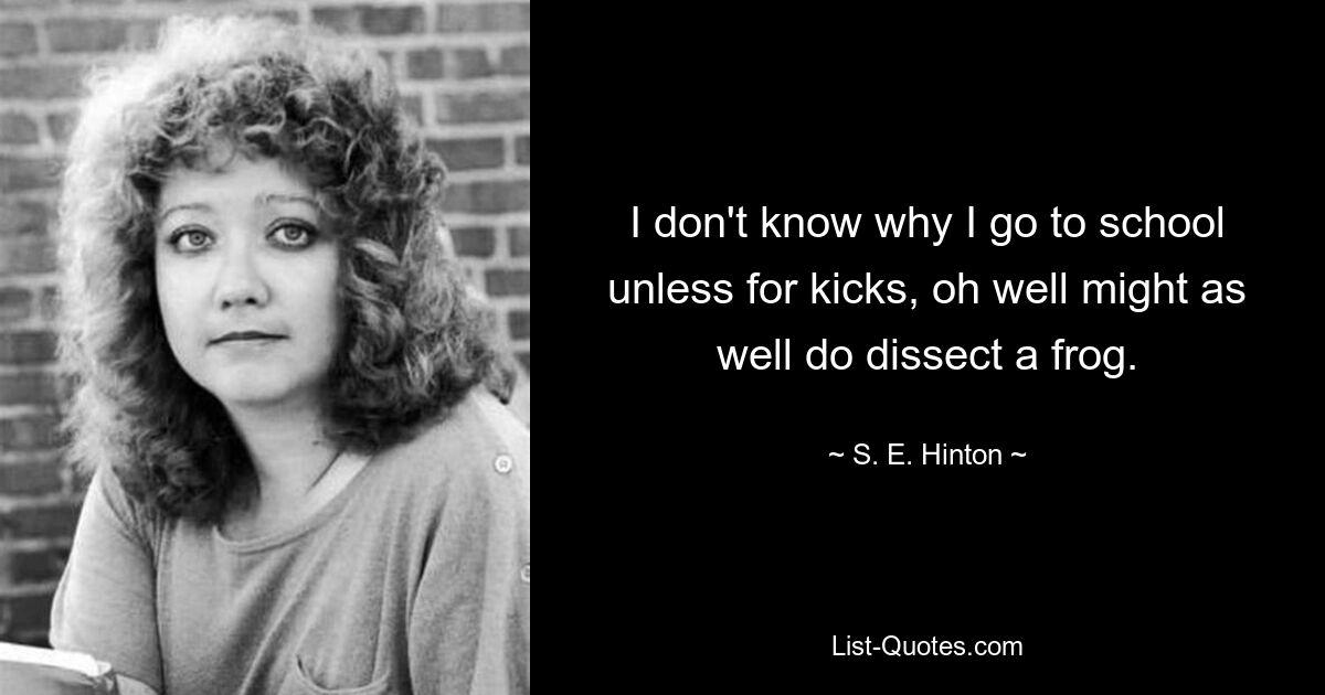 I don't know why I go to school unless for kicks, oh well might as well do dissect a frog. — © S. E. Hinton