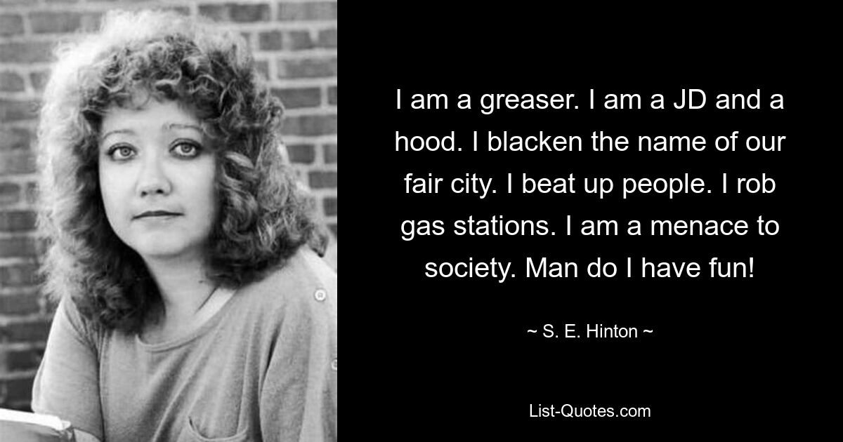 I am a greaser. I am a JD and a hood. I blacken the name of our fair city. I beat up people. I rob gas stations. I am a menace to society. Man do I have fun! — © S. E. Hinton