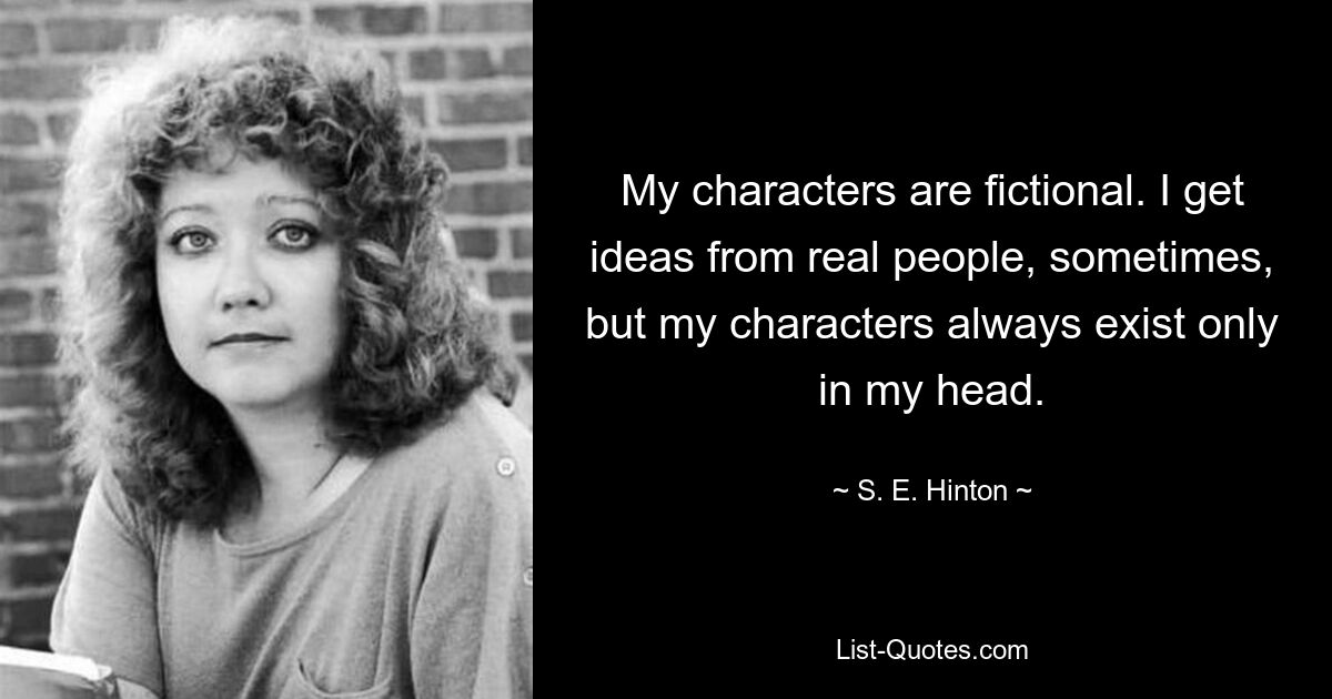 My characters are fictional. I get ideas from real people, sometimes, but my characters always exist only in my head. — © S. E. Hinton