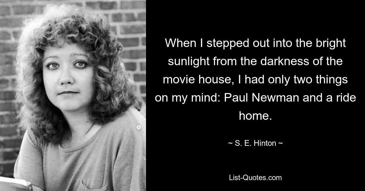 When I stepped out into the bright sunlight from the darkness of the movie house, I had only two things on my mind: Paul Newman and a ride home. — © S. E. Hinton