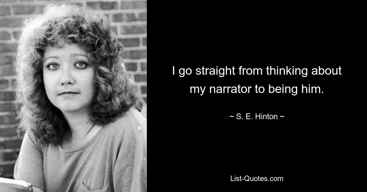 I go straight from thinking about my narrator to being him. — © S. E. Hinton