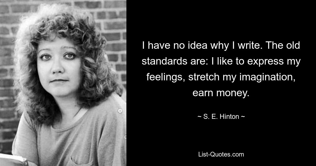 I have no idea why I write. The old standards are: I like to express my feelings, stretch my imagination, earn money. — © S. E. Hinton