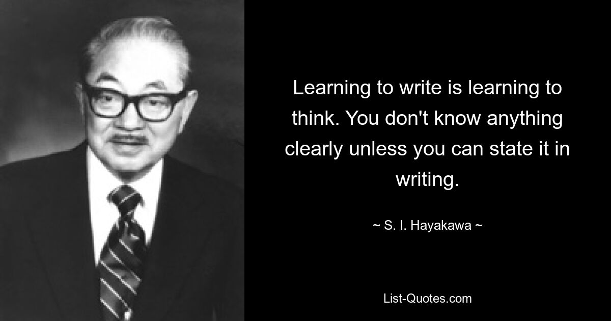 Learning to write is learning to think. You don't know anything clearly unless you can state it in writing. — © S. I. Hayakawa