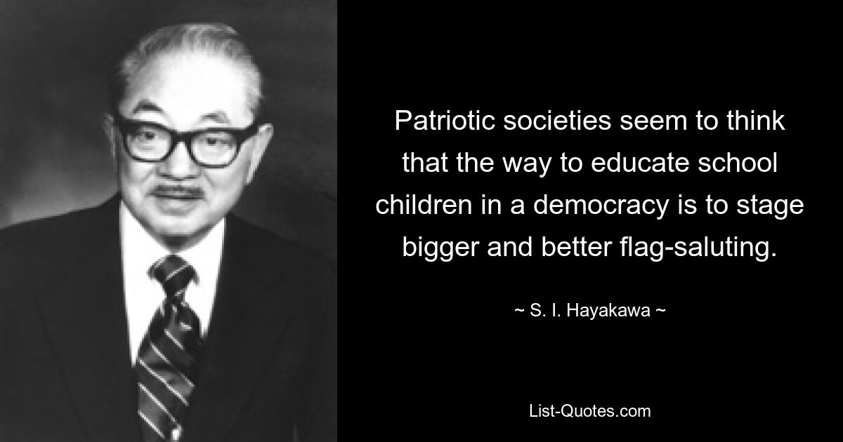 Patriotic societies seem to think that the way to educate school children in a democracy is to stage bigger and better flag-saluting. — © S. I. Hayakawa