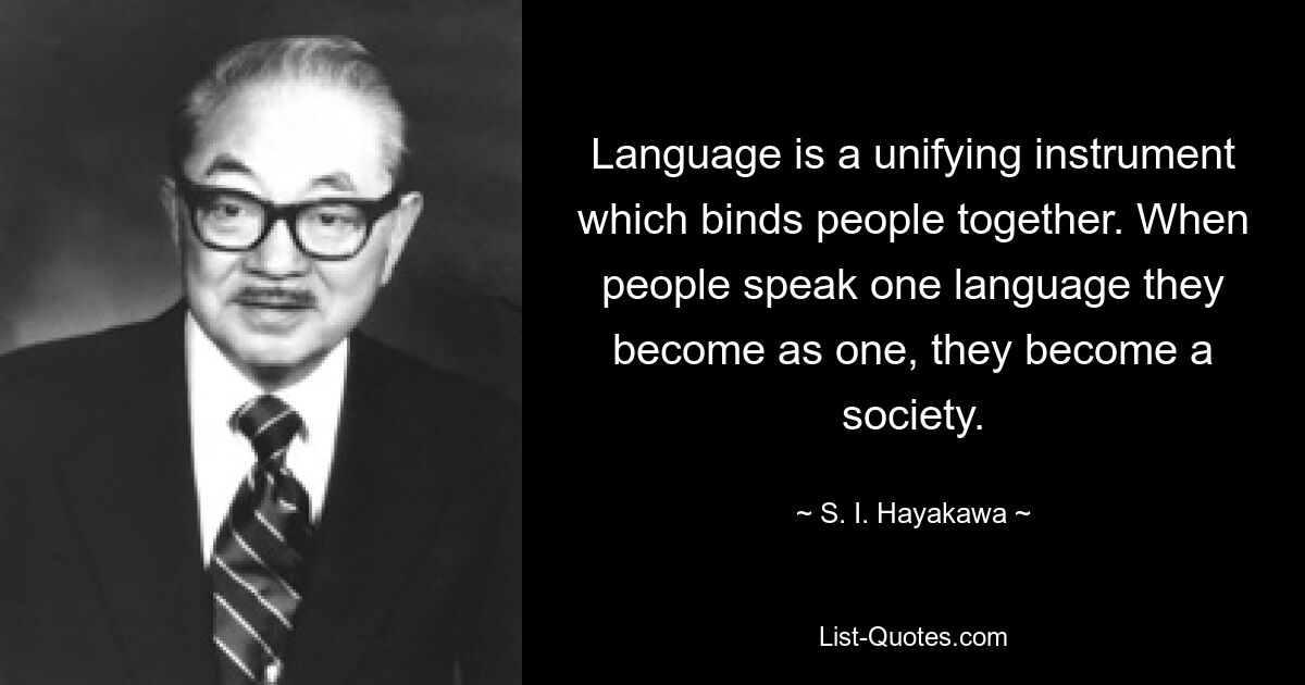 Language is a unifying instrument which binds people together. When people speak one language they become as one, they become a society. — © S. I. Hayakawa