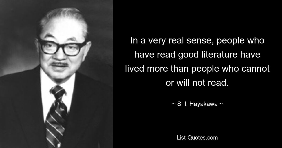 In a very real sense, people who have read good literature have lived more than people who cannot or will not read. — © S. I. Hayakawa