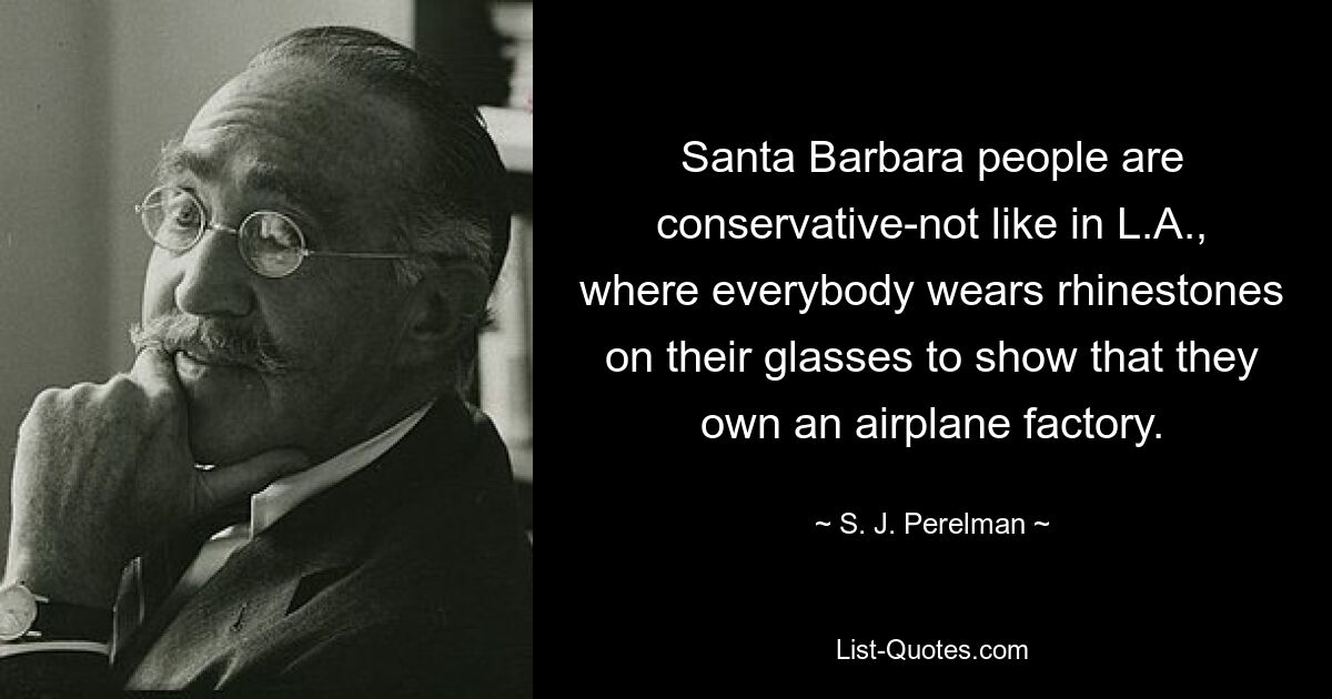 Santa Barbara people are conservative-not like in L.A., where everybody wears rhinestones on their glasses to show that they own an airplane factory. — © S. J. Perelman