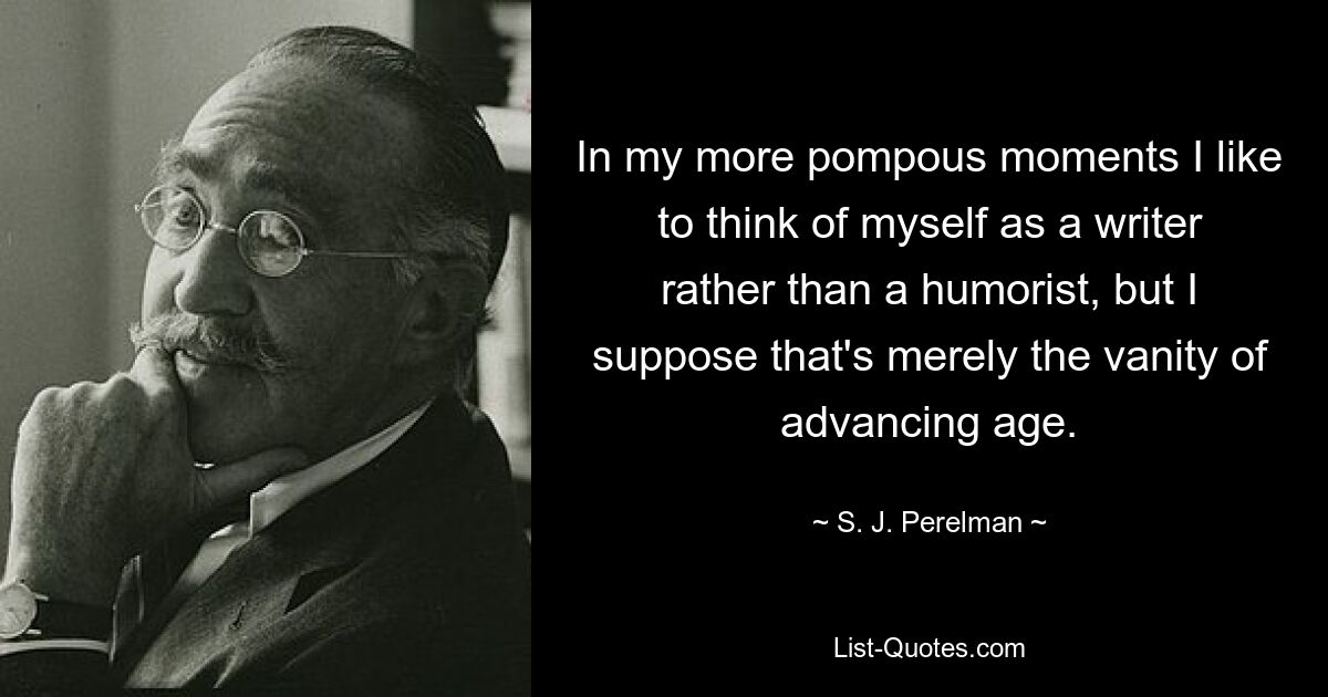 In my more pompous moments I like to think of myself as a writer rather than a humorist, but I suppose that's merely the vanity of advancing age. — © S. J. Perelman