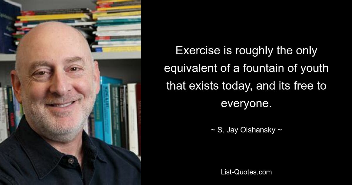 Exercise is roughly the only equivalent of a fountain of youth that exists today, and its free to everyone. — © S. Jay Olshansky