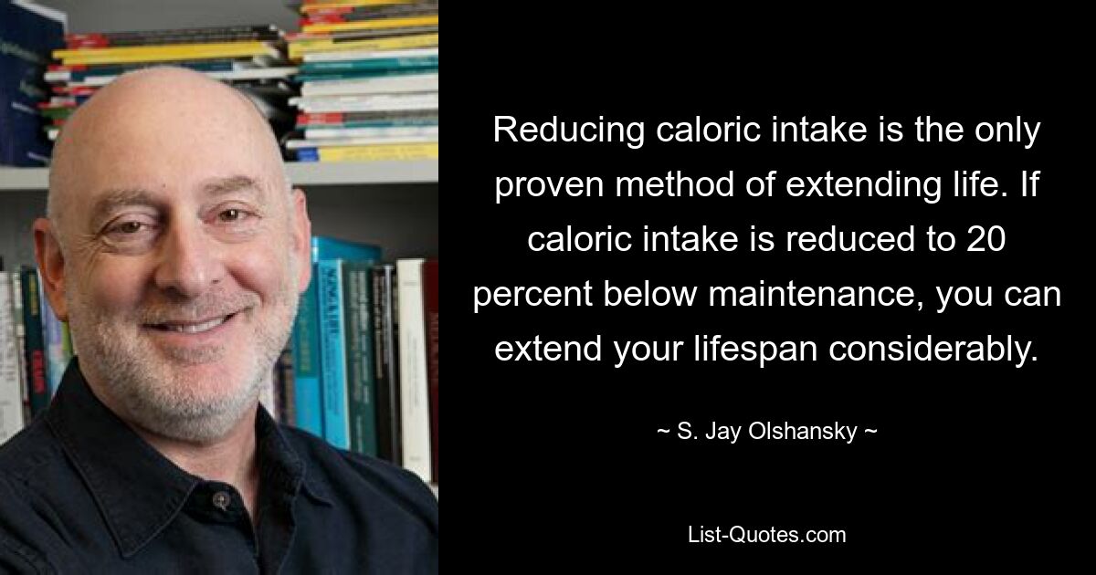 Reducing caloric intake is the only proven method of extending life. If caloric intake is reduced to 20 percent below maintenance, you can extend your lifespan considerably. — © S. Jay Olshansky