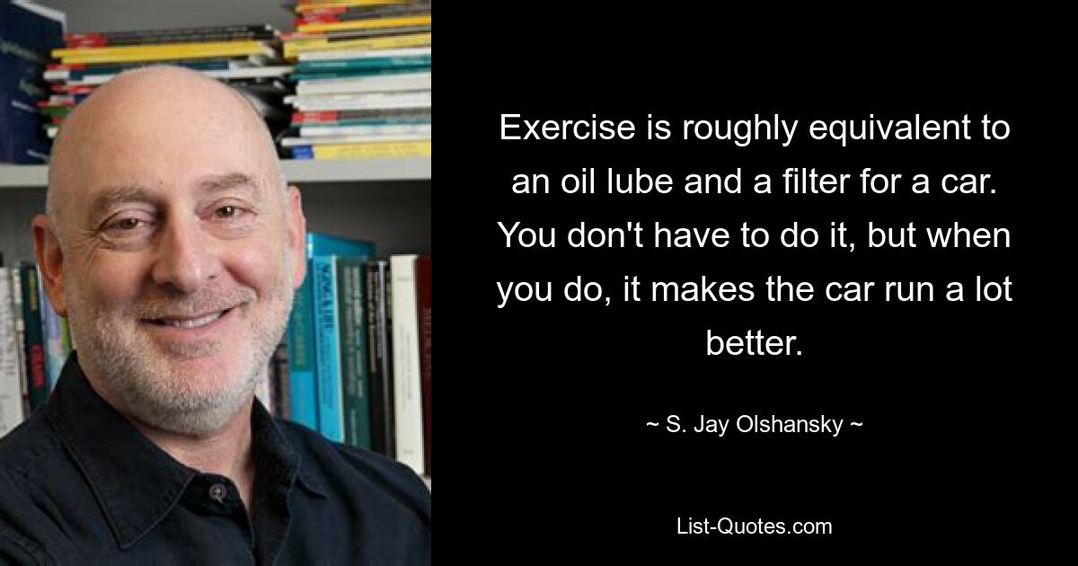 Exercise is roughly equivalent to an oil lube and a filter for a car. You don't have to do it, but when you do, it makes the car run a lot better. — © S. Jay Olshansky