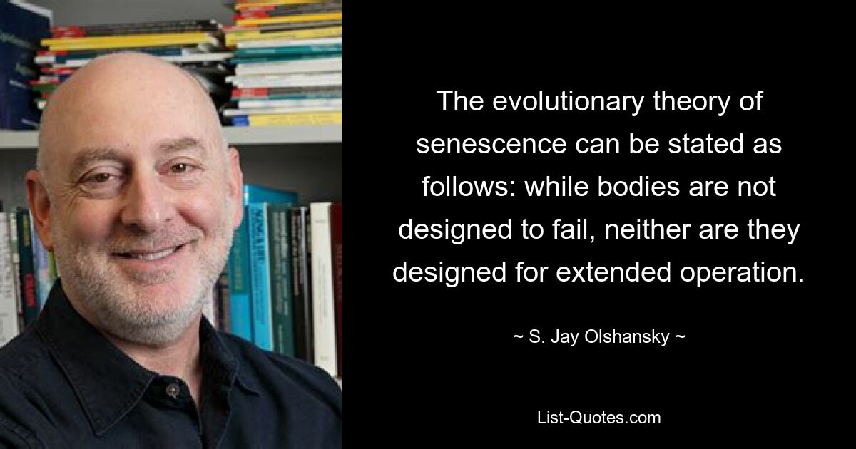 The evolutionary theory of senescence can be stated as follows: while bodies are not designed to fail, neither are they designed for extended operation. — © S. Jay Olshansky