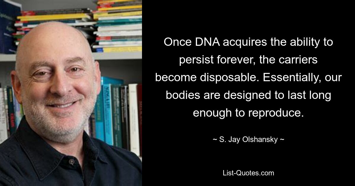 Once DNA acquires the ability to persist forever, the carriers become disposable. Essentially, our bodies are designed to last long enough to reproduce. — © S. Jay Olshansky