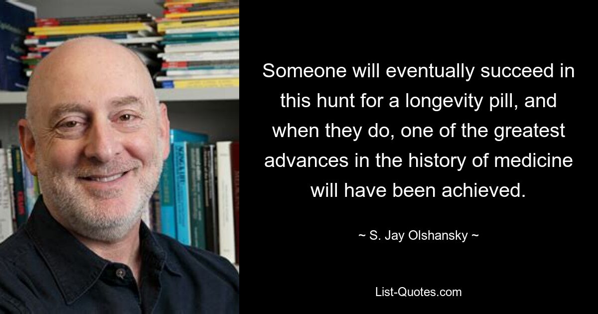 Someone will eventually succeed in this hunt for a longevity pill, and when they do, one of the greatest advances in the history of medicine will have been achieved. — © S. Jay Olshansky