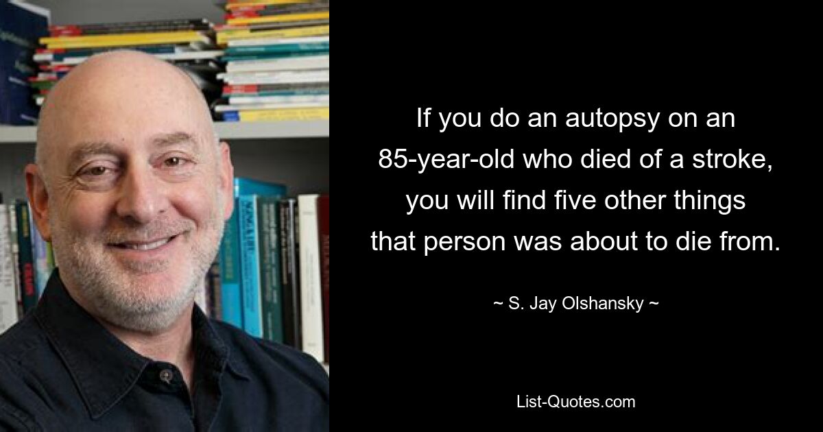 If you do an autopsy on an 85-year-old who died of a stroke, you will find five other things that person was about to die from. — © S. Jay Olshansky