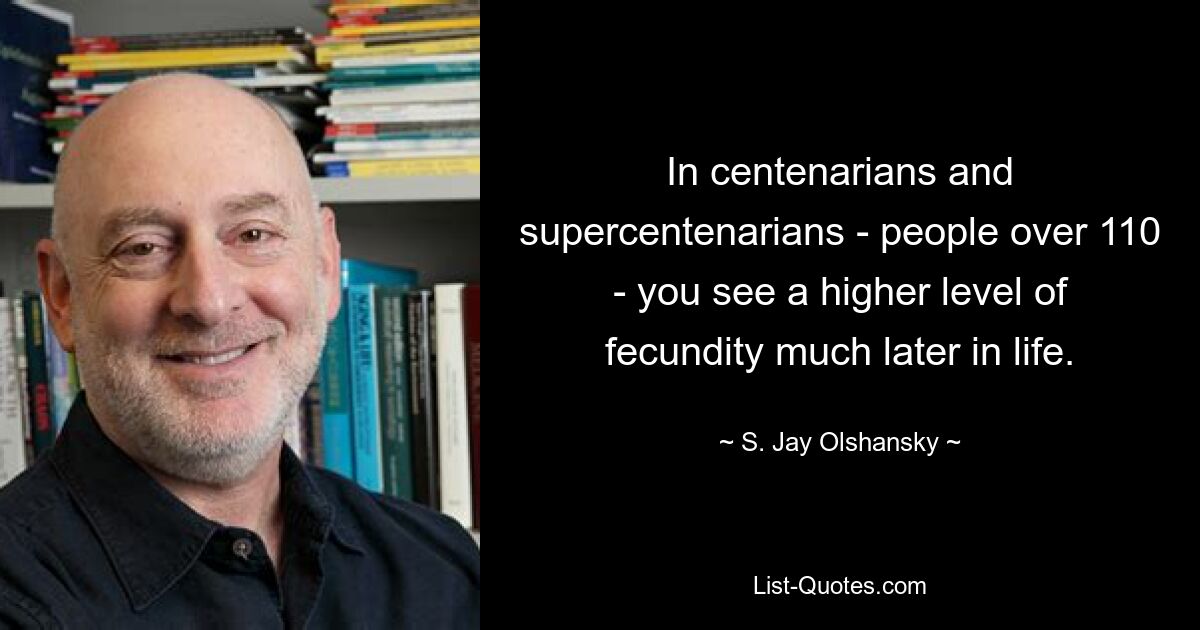 In centenarians and supercentenarians - people over 110 - you see a higher level of fecundity much later in life. — © S. Jay Olshansky