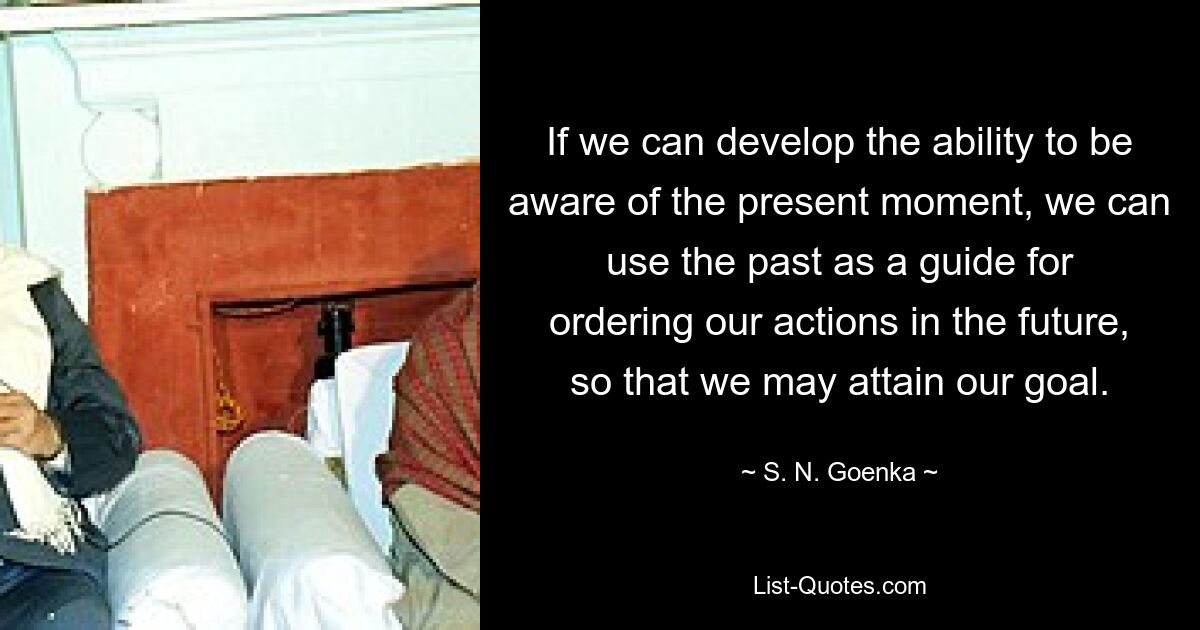 If we can develop the ability to be aware of the present moment, we can use the past as a guide for ordering our actions in the future, so that we may attain our goal. — © S. N. Goenka