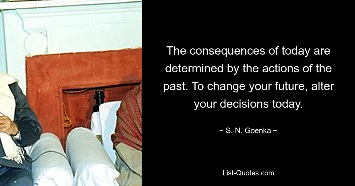 The consequences of today are determined by the actions of the past. To change your future, alter your decisions today. — © S. N. Goenka