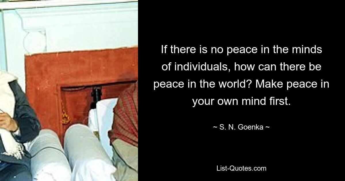 If there is no peace in the minds of individuals, how can there be peace in the world? Make peace in your own mind first. — © S. N. Goenka