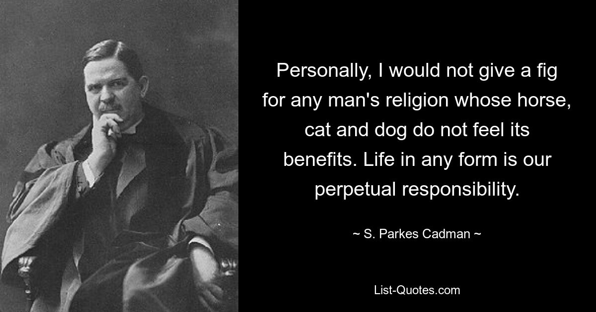 Personally, I would not give a fig for any man's religion whose horse, cat and dog do not feel its benefits. Life in any form is our perpetual responsibility. — © S. Parkes Cadman