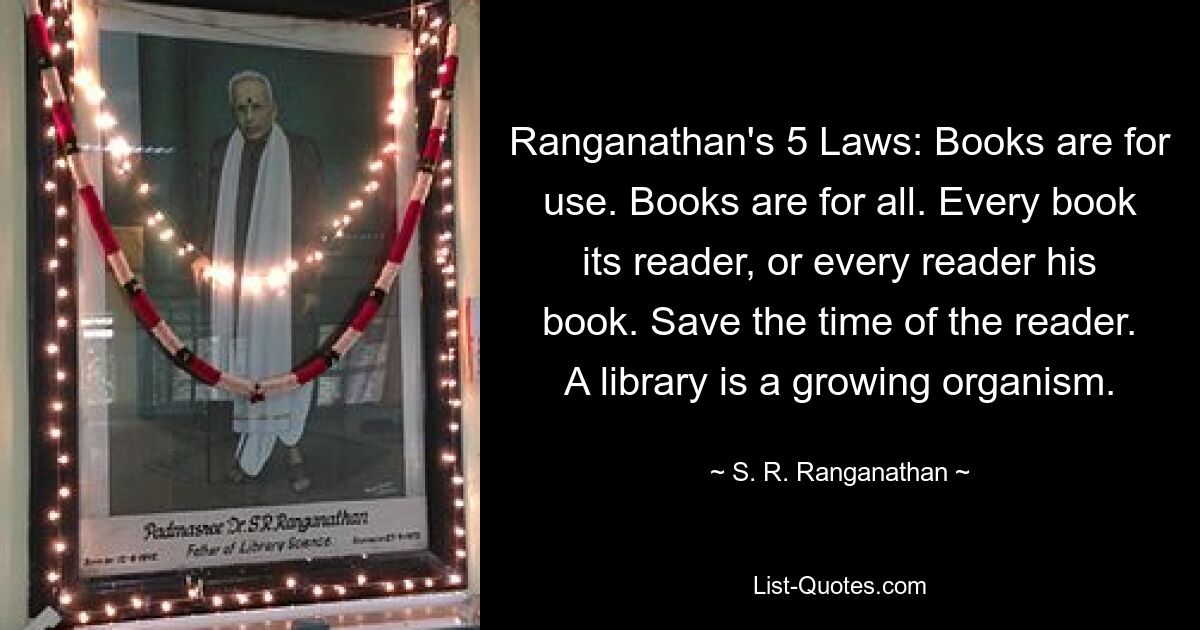 Ranganathan's 5 Laws: Books are for use. Books are for all. Every book its reader, or every reader his book. Save the time of the reader. A library is a growing organism. — © S. R. Ranganathan