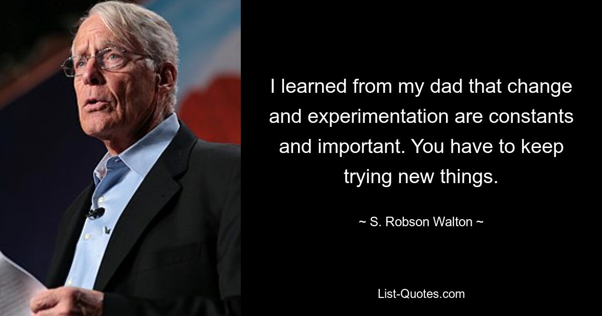 I learned from my dad that change and experimentation are constants and important. You have to keep trying new things. — © S. Robson Walton