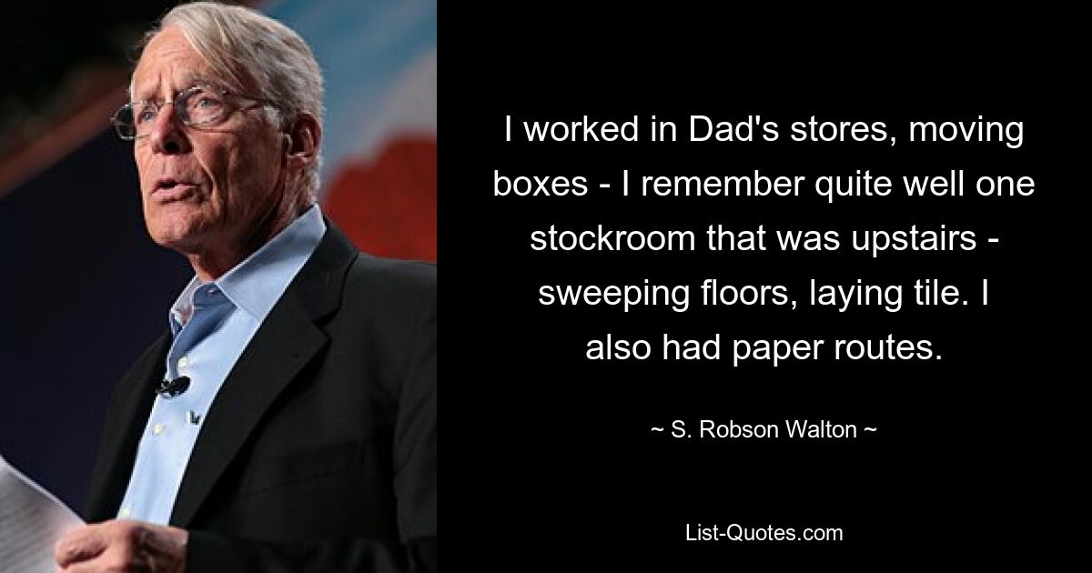 I worked in Dad's stores, moving boxes - I remember quite well one stockroom that was upstairs - sweeping floors, laying tile. I also had paper routes. — © S. Robson Walton