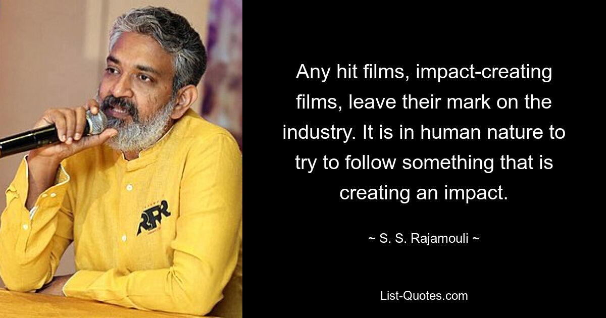 Any hit films, impact-creating films, leave their mark on the industry. It is in human nature to try to follow something that is creating an impact. — © S. S. Rajamouli