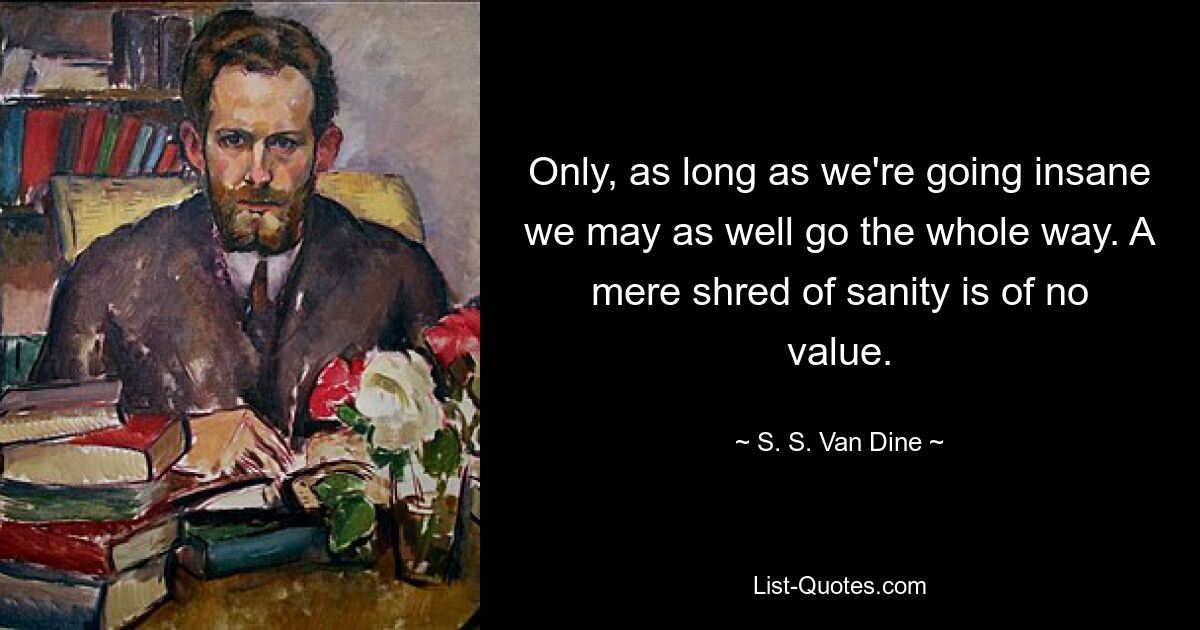 Only, as long as we're going insane we may as well go the whole way. A mere shred of sanity is of no value. — © S. S. Van Dine